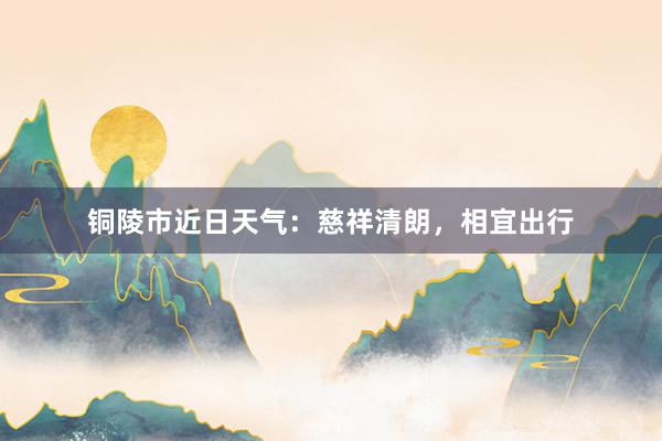 铜陵市近日天气：慈祥清朗，相宜出行