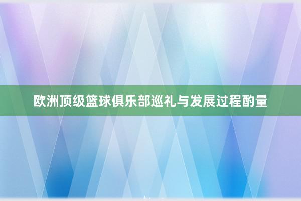 欧洲顶级篮球俱乐部巡礼与发展过程酌量